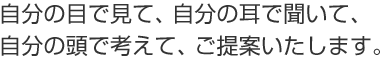 自分の目で見て、自分の耳で聞いて、自分の頭で考えて、ご提案いたします。